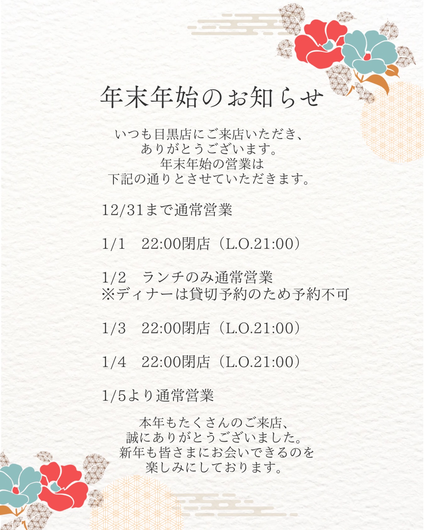年末年始の営業時間についてお知らせです

いつも目黒店にご来店いただき、ありがとうございます。
年末年始の営業は下記の通りとさせていただきます。

12/31まで通常営業

1/1　22:00閉店（L.O.21:00）

1/2　ランチのみ通常営業
※ディナーは貸切予約のため予約不可

1/3　22:00閉店（L.O.21:00）

1/4　22:00閉店（L.O.21:00）

1/5より通常営業

本年もたくさんのご来店、誠にありがとうございました。
新年も皆さまにお会いできるのを楽しみにしております
