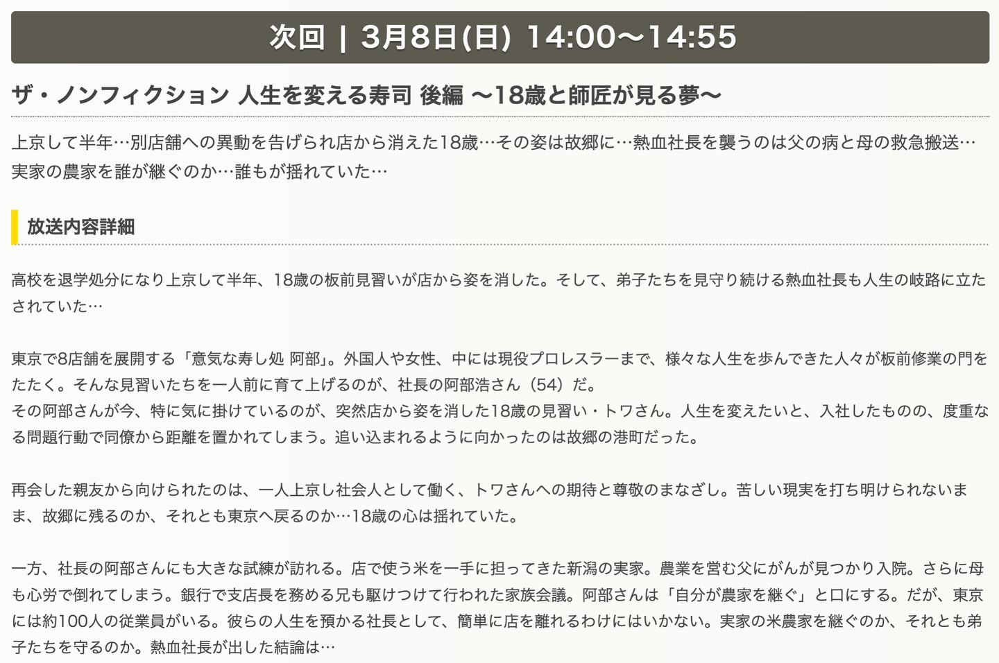 ザ・ノンフィクション 後編放送のお知らせ

人生を変える寿司 後編 〜18歳と師匠が見る夢～
3月8日(日)14:00〜

上京して半年・・・別店舗への異動を告げられ店から消えた18歳・・・その姿は故郷に・・・熱血社長を襲うのは父の病と母の救急搬送・・
実家の農家を誰が継ぐのか・誰もが揺れていた・・・

高校を退学処分になり上京して半年、18歳の板前見習いが店から姿を消した。そして、弟子たちを見守り続ける熱血社長も人生の岐路に立たされていた・・・
東京で8店舗を展開する「意気な寿し処 阿部」。外国人や女性、中には現役プロレスラーまで、様々な人生を歩んできた人々が板前修業の門をたたく。そんな見習いたちを一人前に育て上げるのが、社長の阿部浩さん（54）だ。
その阿部さんが今、特に気に掛けているのが、突然店から姿を消した18歳の見習い・トワさん。人生を変えたいと、入社したものの、度重なる問題行動で同僚から距離を置かれてしまう。追い込まれるように向かったのは故郷の港町だった。
再会した親友から向けられたのは、一人上京し社会人として働く、トワさんへの期待と尊敬のまなざし。苦しい現実を打ち明けられないまま、故郷に残るのか、それとも東京へ戻るのか・・・18歳の心は揺れていた。
一方、社長の阿部さんにも大きな試練が訪れる。店で使う米を一手に担ってきた新潟の実家。農業を営む父にがんが見つかり入院。さらに母も心労で倒れてしまう。銀行で支店長を務める兄も駆けつけて行われた家族会議。阿部さんは「自分が農家を継ぐ」と口にする。だが、東京には約100人の従業員がいる。彼らの人生を預かる社長として、簡単に店を離れるわけにはいかない。実家の米農家を継ぐのか、それとも弟子たちを守るのか。熱血社長が出した結論は…

是非ご覧ください‍♀️