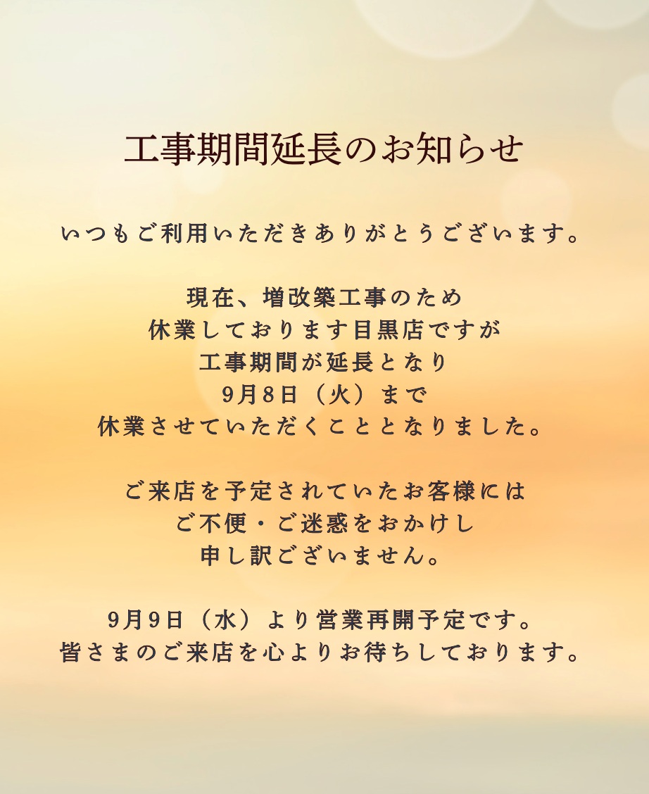 いつもご利用いただきありがとうございます。

現在、増改築工事のため
休業しております目黒店ですが
工事期間が延長となり
9月8日（火）まで
休業させていただくこととなりました。

ご来店を予定されていたお客様には
ご不便・ご迷惑をおかけし
申し訳ございません。

9月9日（水）より営業再開予定です。
皆さまのご来店を心よりお待ちしております。